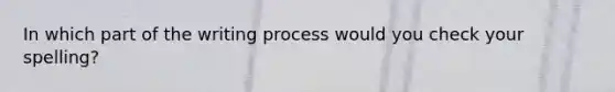 In which part of the writing process would you check your spelling?