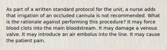 As part of a written standard protocol for the unit, a nurse adds that irrigation of an occluded cannula is not recommended. What is the rationale against performing this procedure? It may force blood clots into the main bloodstream. It may damage a venous valve. It may introduce an air embolus into the line. It may cause the patient pain.