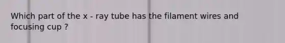 Which part of the x - ray tube has the filament wires and focusing cup ?