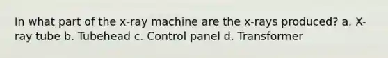 In what part of the x-ray machine are the x-rays produced? a. X-ray tube b. Tubehead c. Control panel d. Transformer