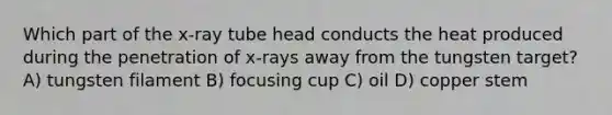 Which part of the x-ray tube head conducts the heat produced during the penetration of x-rays away from the tungsten target? A) tungsten filament B) focusing cup C) oil D) copper stem