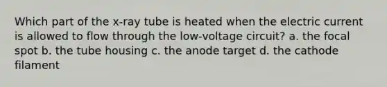 Which part of the x-ray tube is heated when the electric current is allowed to flow through the low-voltage circuit? a. the focal spot b. the tube housing c. the anode target d. the cathode filament