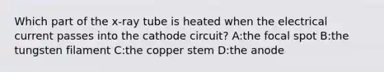 Which part of the x-ray tube is heated when the electrical current passes into the cathode circuit? A:the focal spot B:the tungsten filament C:the copper stem D:the anode