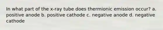 In what part of the x-ray tube does thermionic emission occur? a. positive anode b. positive cathode c. negative anode d. negative cathode