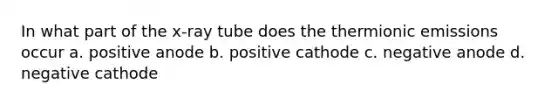 In what part of the x-ray tube does the thermionic emissions occur a. positive anode b. positive cathode c. negative anode d. negative cathode