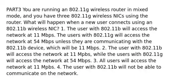 PART3 You are running an 802.11g wireless router in mixed mode, and you have three 802.11g wireless NICs using the router. What will happen when a new user connects using an 802.11b wireless NIC? 1. The user with 802.11b will access the network at 11 Mbps. The users with 802.11g will access the network at 54 Mbps unless they are communicating with the 802.11b device, which will be 11 Mbps. 2. The user with 802.11b will access the network at 11 Mpbs, while the users with 802.11g will access the network at 54 Mbps. 3. All users will access the network at 11 Mpbs. 4. The user with 802.11b will not be able to communicate on the network.