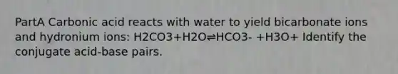 PartA Carbonic acid reacts with water to yield bicarbonate ions and hydronium ions: H2CO3+H2O⇌HCO3- +H3O+ Identify the conjugate acid-base pairs.