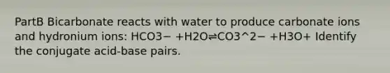 PartB Bicarbonate reacts with water to produce carbonate ions and hydronium ions: HCO3− +H2O⇌CO3^2− +H3O+ Identify the conjugate acid-base pairs.