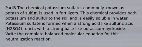 PartB The chemical potassium sulfate, commonly known as potash of sulfur, is used in fertilizers. This chemical provides both potassium and sulfur to the soil and is easily soluble in water. Potassium sulfate is formed when a strong acid like sulfuric acid (H2SO4) reacts with a strong base like potassium hydroxide. Write the complete balanced molecular equation for this neutralization reaction.