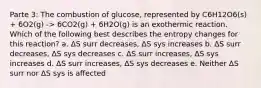 Parte 3: The combustion of glucose, represented by C6H12O6(s) + 6O2(g) -> 6CO2(g) + 6H2O(g) is an exothermic reaction. Which of the following best describes the entropy changes for this reaction? a. ΔS surr decreases, ΔS sys increases b. ΔS surr decreases, ΔS sys decreases c. ΔS surr increases, ΔS sys increases d. ΔS surr increases, ΔS sys decreases e. Neither ΔS surr nor ΔS sys is affected