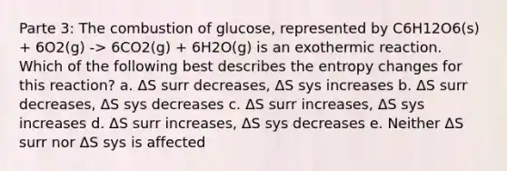 Parte 3: The combustion of glucose, represented by C6H12O6(s) + 6O2(g) -> 6CO2(g) + 6H2O(g) is an exothermic reaction. Which of the following best describes the entropy changes for this reaction? a. ΔS surr decreases, ΔS sys increases b. ΔS surr decreases, ΔS sys decreases c. ΔS surr increases, ΔS sys increases d. ΔS surr increases, ΔS sys decreases e. Neither ΔS surr nor ΔS sys is affected