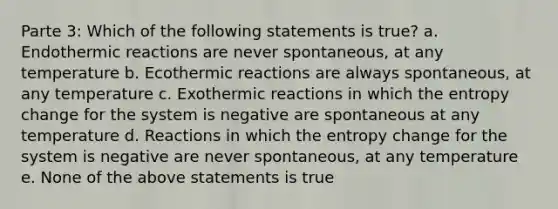 Parte 3: Which of the following statements is true? a. Endothermic reactions are never spontaneous, at any temperature b. Ecothermic reactions are always spontaneous, at any temperature c. Exothermic reactions in which the entropy change for the system is negative are spontaneous at any temperature d. Reactions in which the entropy change for the system is negative are never spontaneous, at any temperature e. None of the above statements is true