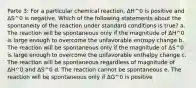 Parte 3: For a particular chemical reaction, ΔH^0 is positive and ΔS^0 is negative. Which of the following statements about the spontaneity of the reaction under standard conditions is true? a. The reaction will be spontaneous only if the magnitude of ΔH^0 is large enough to overcome the unfavorable entropy change b. The reaction will be spontaneous only if the magnitude of ΔS^0 is large enough to overcome the unfavorable enthalpy change c. The reaction will be spontaneous regardless of magnitude of ΔH^0 and ΔS^0 d. The reaction cannot be spontaneous e. The reaction will be spontaneous only if ΔG^0 is positive