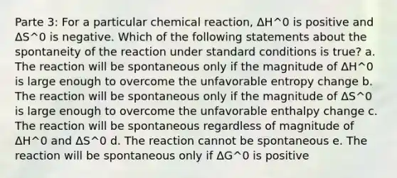 Parte 3: For a particular chemical reaction, ΔH^0 is positive and ΔS^0 is negative. Which of the following statements about the spontaneity of the reaction under standard conditions is true? a. The reaction will be spontaneous only if the magnitude of ΔH^0 is large enough to overcome the unfavorable entropy change b. The reaction will be spontaneous only if the magnitude of ΔS^0 is large enough to overcome the unfavorable enthalpy change c. The reaction will be spontaneous regardless of magnitude of ΔH^0 and ΔS^0 d. The reaction cannot be spontaneous e. The reaction will be spontaneous only if ΔG^0 is positive