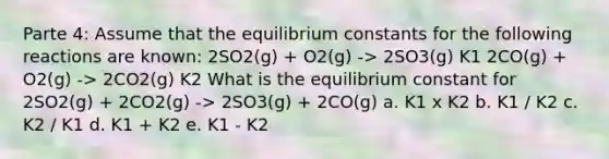 Parte 4: Assume that the equilibrium constants for the following reactions are known: 2SO2(g) + O2(g) -> 2SO3(g) K1 2CO(g) + O2(g) -> 2CO2(g) K2 What is the equilibrium constant for 2SO2(g) + 2CO2(g) -> 2SO3(g) + 2CO(g) a. K1 x K2 b. K1 / K2 c. K2 / K1 d. K1 + K2 e. K1 - K2