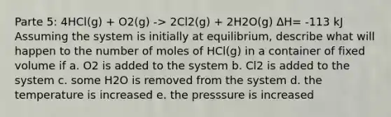 Parte 5: 4HCl(g) + O2(g) -> 2Cl2(g) + 2H2O(g) ΔH= -113 kJ Assuming the system is initially at equilibrium, describe what will happen to the number of moles of HCl(g) in a container of fixed volume if a. O2 is added to the system b. Cl2 is added to the system c. some H2O is removed from the system d. the temperature is increased e. the presssure is increased