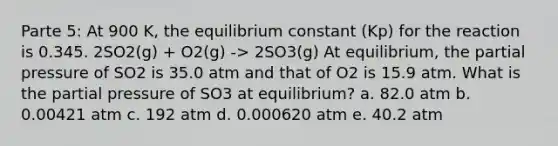 Parte 5: At 900 K, the equilibrium constant (Kp) for the reaction is 0.345. 2SO2(g) + O2(g) -> 2SO3(g) At equilibrium, the partial pressure of SO2 is 35.0 atm and that of O2 is 15.9 atm. What is the partial pressure of SO3 at equilibrium? a. 82.0 atm b. 0.00421 atm c. 192 atm d. 0.000620 atm e. 40.2 atm