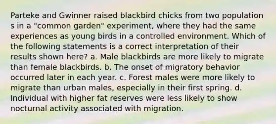 Parteke and Gwinner raised blackbird chicks from two population s in a "common garden" experiment, where they had the same experiences as young birds in a controlled environment. Which of the following statements is a correct interpretation of their results shown here? a. Male blackbirds are more likely to migrate than female blackbirds. b. The onset of migratory behavior occurred later in each year. c. Forest males were more likely to migrate than urban males, especially in their first spring. d. Individual with higher fat reserves were less likely to show nocturnal activity associated with migration.