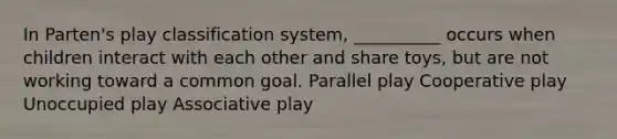 In Parten's play classification system, __________ occurs when children interact with each other and share toys, but are not working toward a common goal. Parallel play Cooperative play Unoccupied play Associative play