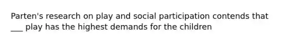 Parten's research on play and social participation contends that ___ play has the highest demands for the children