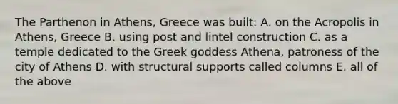 The Parthenon in Athens, Greece was built: A. on the Acropolis in Athens, Greece B. using post and lintel construction C. as a temple dedicated to the Greek goddess Athena, patroness of the city of Athens D. with structural supports called columns E. all of the above