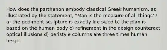 How does the parthenon embody classical Greek humanism, as illustrated by the statement, "Man is the measure of all things"? a) the pediment sculpture is exactly life sized b) the plan is based on the human body c) refinement in the design counteract optical illusions d) peristyle columns are three times human height