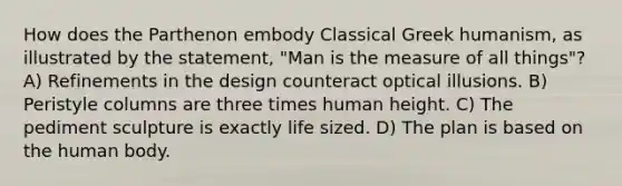 How does the Parthenon embody Classical Greek humanism, as illustrated by the statement, "Man is the measure of all things"? A) Refinements in the design counteract optical illusions. B) Peristyle columns are three times human height. C) The pediment sculpture is exactly life sized. D) The plan is based on the human body.