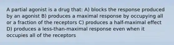 A partial agonist is a drug that: A) blocks the response produced by an agonist B) produces a maximal response by occupying all or a fraction of the receptors C) produces a half-maximal effect D) produces a less-than-maximal response even when it occupies all of the receptors