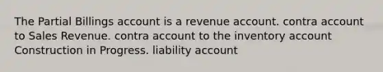 The Partial Billings account is a revenue account. contra account to Sales Revenue. contra account to the inventory account Construction in Progress. liability account