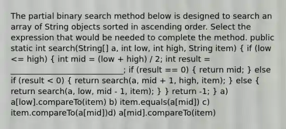 The partial binary search method below is designed to search an array of String objects sorted in ascending order. Select the expression that would be needed to complete the method. public static int search(String[] a, int low, int high, String item) ( if (low <= high) { int mid = (low + high) / 2; int result = ____________________________; if (result == 0) { return mid; ) else if (result < 0) ( return search(a, mid + 1, high, item); ) else ( return search(a, low, mid - 1, item); ) } return -1; } a) a[low].compareTo(item) b) item.equals(a[mid]) c) item.compareTo(a[mid])d) a[mid].compareTo(item)