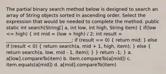 The partial binary search method below is designed to search an array of String objects sorted in ascending order. Select the expression that would be needed to complete the method. public static int search(String[] a, int low, int high, String item) ( if(low <= high) { int mid = (low + high) / 2; int result = ____________________________; if (result == 0) { return mid; ) else if (result < 0) ( return search(a, mid + 1, high, item); ) else ( return search(a, low, mid - 1, item); ) } return -1; } a. a[low].compareTo(item) b. item.compareTo(a[mid]) c. item.equals(a[mid]) d. a[mid].compareTo(item)