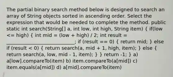 The partial binary search method below is designed to search an array of String objects sorted in ascending order. Select the expression that would be needed to complete the method. public static int search(String[] a, int low, int high, String item) ( if(low <= high) { int mid = (low + high) / 2; int result = ____________________________; if (result == 0) { return mid; ) else if (result < 0) ( return search(a, mid + 1, high, item); ) else ( return search(a, low, mid - 1, item); ) } return -1; } a) a[low].compareTo(item) b) item.compareTo(a[mid]) c) item.equals(a[mid]) d) a[mid].compareTo(item)