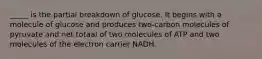 _____ is the partial breakdown of glucose. It begins with a molecule of glucose and produces two-carbon molecules of pyruvate and net totaal of two molecules of ATP and two molecules of the electron carrier NADH.