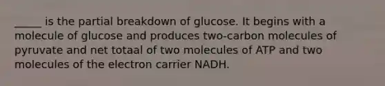 _____ is the partial breakdown of glucose. It begins with a molecule of glucose and produces two-carbon molecules of pyruvate and net totaal of two molecules of ATP and two molecules of the electron carrier NADH.