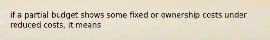 if a partial budget shows some fixed or ownership costs under reduced costs, it means