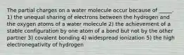 The partial charges on a water molecule occur because of _____. 1) the unequal sharing of electrons between the hydrogen and the oxygen atoms of a water molecule 2) the achievement of a stable configuration by one atom of a bond but not by the other partner 3) covalent bonding 4) widespread ionization 5) the high electronegativity of hydrogen