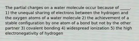 The partial charges on a water molecule occur because of _____. 1) the unequal sharing of electrons between the hydrogen and the oxygen atoms of a water molecule 2) the achievement of a stable configuration by one atom of a bond but not by the other partner 3) covalent bonding 4) widespread ionization 5) the high electronegativity of hydrogen