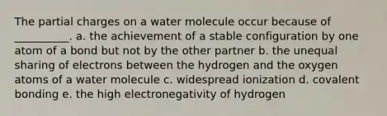 The partial charges on a water molecule occur because of __________. a. the achievement of a stable configuration by one atom of a bond but not by the other partner b. the unequal sharing of electrons between the hydrogen and the oxygen atoms of a water molecule c. widespread ionization d. covalent bonding e. the high electronegativity of hydrogen