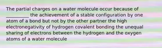 The partial charges on a water molecule occur because of __________ the achievement of a stable configuration by one atom of a bond but not by the other partner the high electronegativity of hydrogen covalent bonding the unequal sharing of electrons between the hydrogen and the oxygen atoms of a water molecule