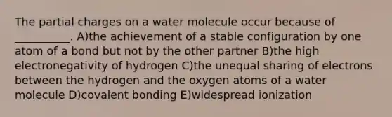 The partial charges on a water molecule occur because of __________. A)the achievement of a stable configuration by one atom of a bond but not by the other partner B)the high electronegativity of hydrogen C)the unequal sharing of electrons between the hydrogen and the oxygen atoms of a water molecule D)covalent bonding E)widespread ionization