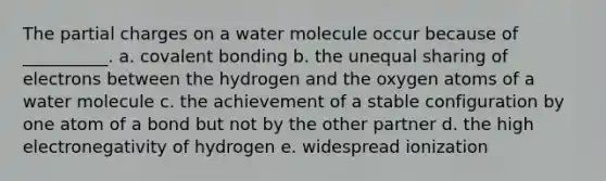 The partial charges on a water molecule occur because of __________. a. covalent bonding b. the unequal sharing of electrons between the hydrogen and the oxygen atoms of a water molecule c. the achievement of a stable configuration by one atom of a bond but not by the other partner d. the high electronegativity of hydrogen e. widespread ionization