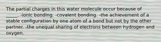 The partial charges in this water molecule occur because of _____. -ionic bonding. -covalent bonding. -the achievement of a stable configuration by one atom of a bond but not by the other partner. -the unequal sharing of electrons between hydrogen and oxygen.