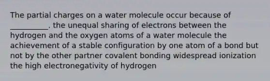 The partial charges on a water molecule occur because of __________. the unequal sharing of electrons between the hydrogen and the oxygen atoms of a water molecule the achievement of a stable configuration by one atom of a bond but not by the other partner covalent bonding widespread ionization the high electronegativity of hydrogen