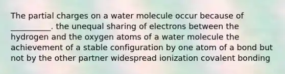 The partial charges on a water molecule occur because of __________. the unequal sharing of electrons between the hydrogen and the oxygen atoms of a water molecule the achievement of a stable configuration by one atom of a bond but not by the other partner widespread ionization covalent bonding