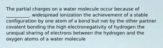 The partial charges on a water molecule occur because of __________. widespread ionization the achievement of a stable configuration by one atom of a bond but not by the other partner covalent bonding the high electronegativity of hydrogen the unequal sharing of electrons between the hydrogen and the oxygen atoms of a water molecule