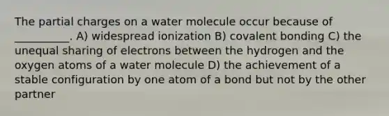 The partial charges on a water molecule occur because of __________. A) widespread ionization B) covalent bonding C) the unequal sharing of electrons between the hydrogen and the oxygen atoms of a water molecule D) the achievement of a stable configuration by one atom of a bond but not by the other partner