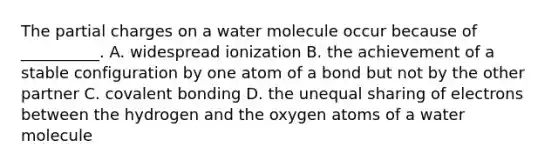 The partial charges on a water molecule occur because of __________. A. widespread ionization B. the achievement of a stable configuration by one atom of a bond but not by the other partner C. covalent bonding D. the unequal sharing of electrons between the hydrogen and the oxygen atoms of a water molecule