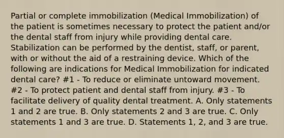 Partial or complete immobilization (Medical Immobilization) of the patient is sometimes necessary to protect the patient and/or the dental staff from injury while providing dental care. Stabilization can be performed by the dentist, staff, or parent, with or without the aid of a restraining device. Which of the following are indications for Medical Immobilization for indicated dental care? #1 - To reduce or eliminate untoward movement. #2 - To protect patient and dental staff from injury. #3 - To facilitate delivery of quality dental treatment. A. Only statements 1 and 2 are true. B. Only statements 2 and 3 are true. C. Only statements 1 and 3 are true. D. Statements 1, 2, and 3 are true.