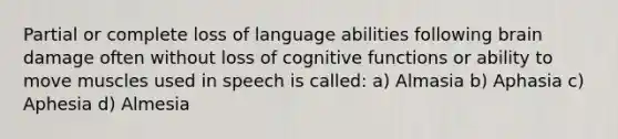 Partial or complete loss of language abilities following brain damage often without loss of cognitive functions or ability to move muscles used in speech is called: a) Almasia b) Aphasia c) Aphesia d) Almesia