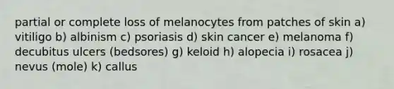 partial or complete loss of melanocytes from patches of skin a) vitiligo b) albinism c) psoriasis d) skin cancer e) melanoma f) decubitus ulcers (bedsores) g) keloid h) alopecia i) rosacea j) nevus (mole) k) callus